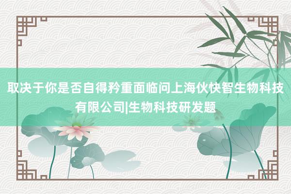 取决于你是否自得矜重面临问上海伙快智生物科技有限公司|生物科技研发题